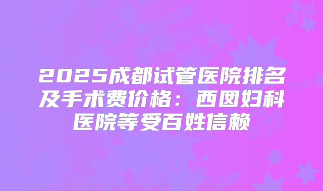 2025成都试管医院排名及手术费价格：西囡妇科医院等受百姓信赖