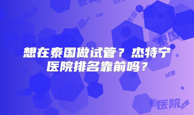 想在泰国做试管？杰特宁医院排名靠前吗？