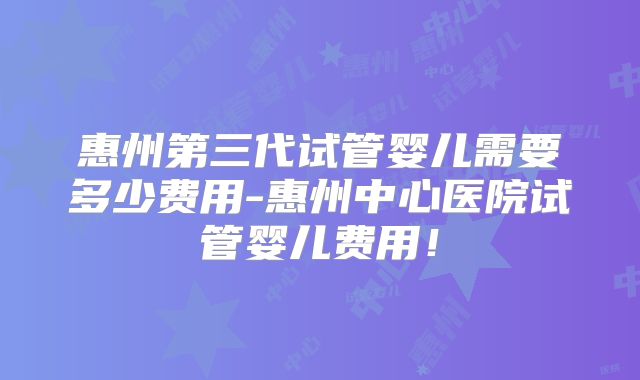 惠州第三代试管婴儿需要多少费用-惠州中心医院试管婴儿费用!