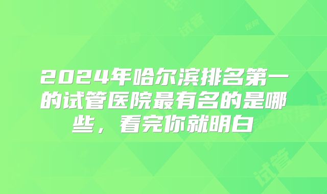 2024年哈尔滨排名第一的试管医院最有名的是哪些,看完你就明白
