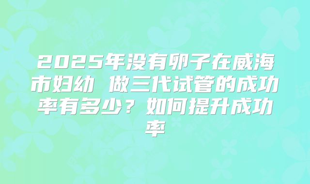 2025年没有卵子在威海市妇幼 做三代试管的成功率有多少？如何提升成功率
