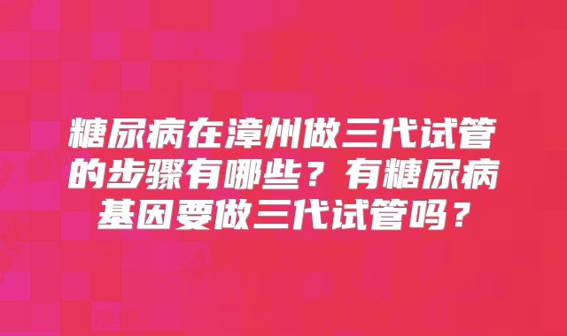 糖尿病在漳州做三代试管的步骤有哪些?有糖尿病基因要做三代试管吗?