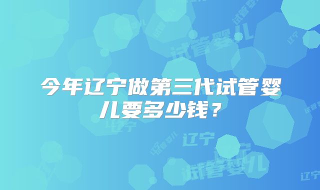 今年辽宁做第三代试管婴儿要多少钱?