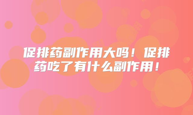 促排药副作用大吗！促排药吃了有什么副作用！
