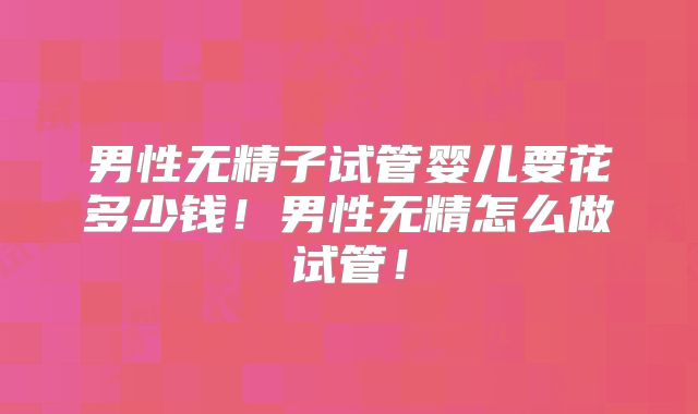 男性无精子试管婴儿要花多少钱!男性无精怎么做试管!