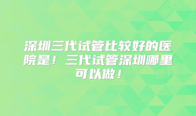 深圳三代试管比较好的医院是!三代试管深圳哪里可以做!