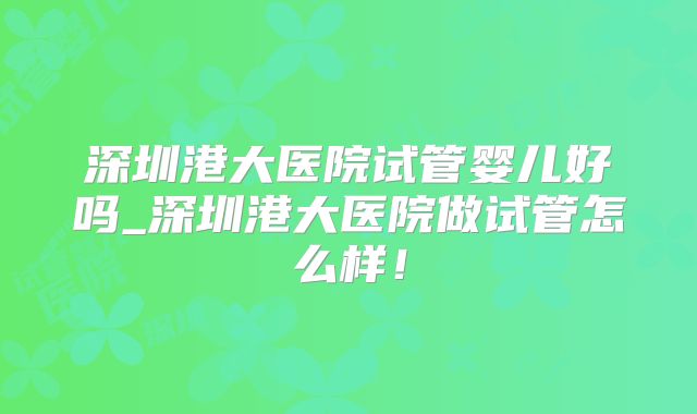 深圳港大医院试管婴儿好吗_深圳港大医院做试管怎么样!