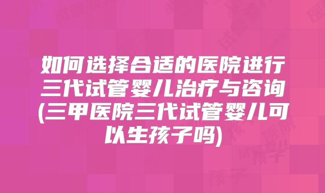 如何选择合适的医院进行三代试管婴儿治疗与咨询(三甲医院三代试管婴儿可以生孩子吗)