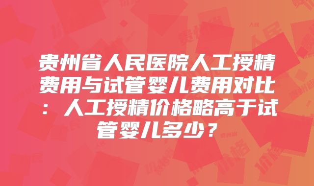 贵州省人民医院人工授精费用与试管婴儿费用对比:人工授精价格略高于试管婴儿多少?
