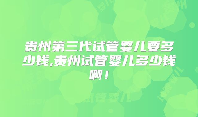 贵州第三代试管婴儿要多少钱,贵州试管婴儿多少钱啊!