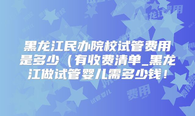 黑龙江民办院校试管费用是多少(有收费清单_黑龙江做试管婴儿需多少钱!