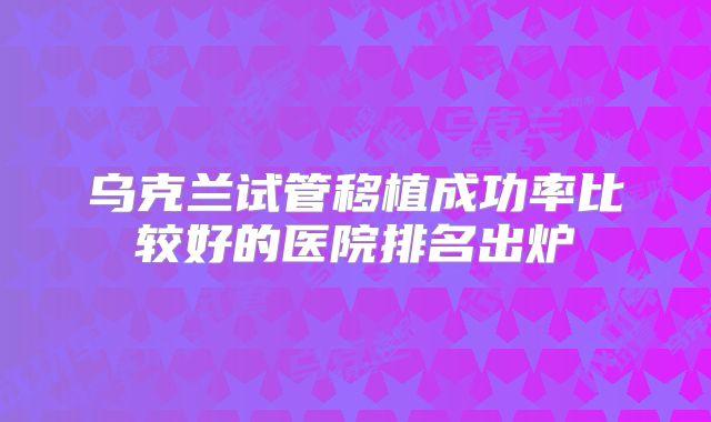 乌克兰试管移植成功率比较好的医院排名出炉