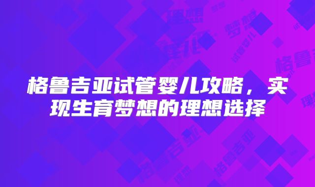 格鲁吉亚试管婴儿攻略,实现生育梦想的理想选择