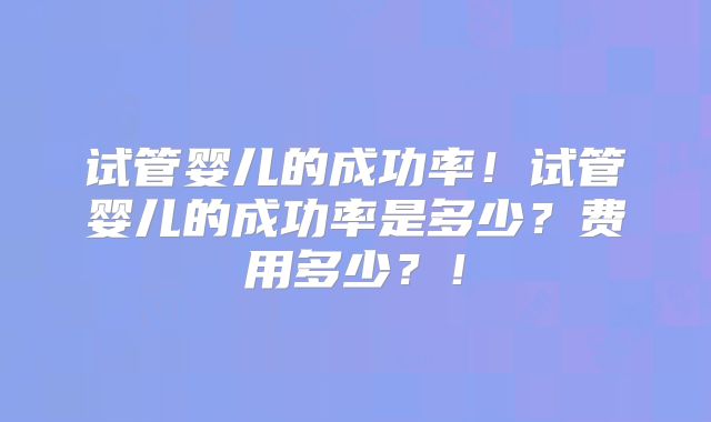 试管婴儿的成功率！试管婴儿的成功率是多少？费用多少？！