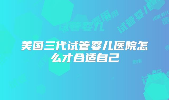 美国三代试管婴儿医院怎么才合适自己