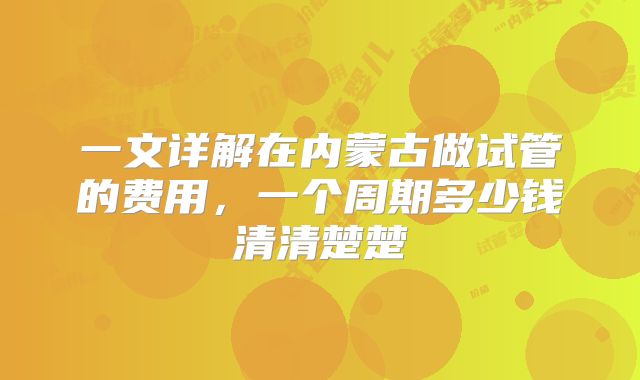 一文详解在内蒙古做试管的费用,一个周期多少钱清清楚楚