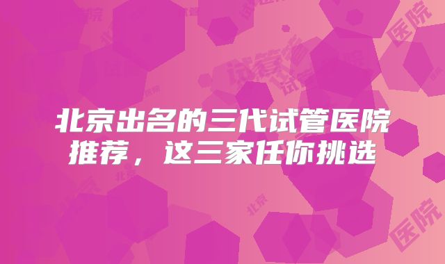 北京出名的三代试管医院推荐，这三家任你挑选