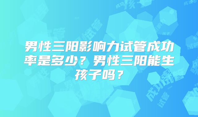 男性三阳影响力试管成功率是多少?男性三阳能生孩子吗?