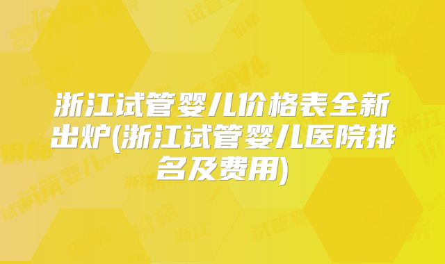 浙江试管婴儿价格表全新出炉(浙江试管婴儿医院排名及费用)