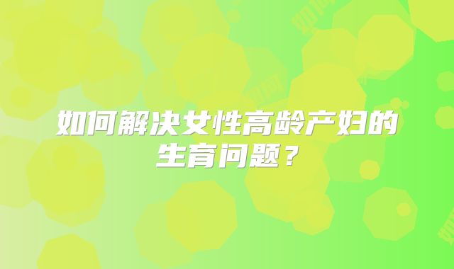 如何解决女性高龄产妇的生育问题？