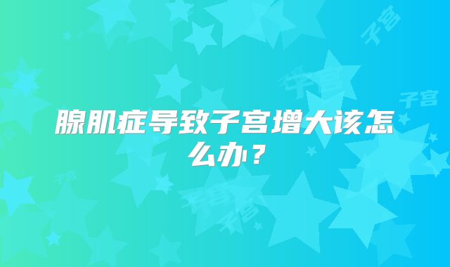 腺肌症导致子宫增大该怎么办?