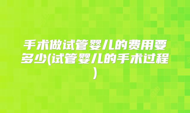手术做试管婴儿的费用要多少(试管婴儿的手术过程)