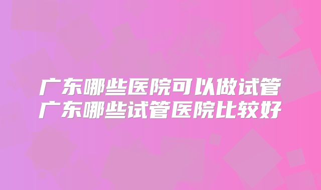 广东哪些医院可以做试管广东哪些试管医院比较好
