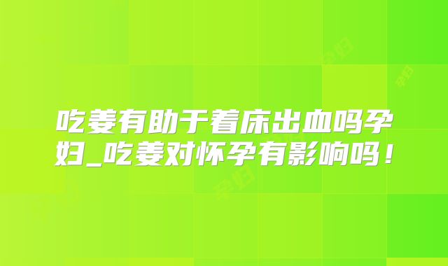 吃姜有助于着床出血吗孕妇_吃姜对怀孕有影响吗！