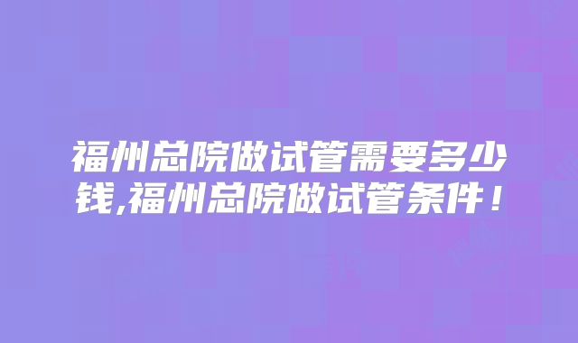 福州总院做试管需要多少钱,福州总院做试管条件!