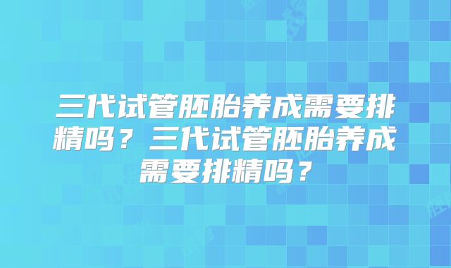 三代试管胚胎养成需要排精吗?三代试管胚胎养成需要排精吗?