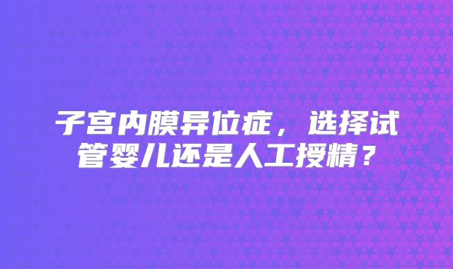 子宫内膜异位症，选择试管婴儿还是人工授精？