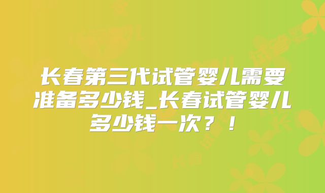 长春第三代试管婴儿需要准备多少钱_长春试管婴儿多少钱一次？！