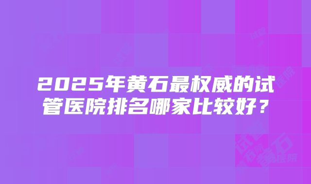 2025年黄石最权威的试管医院排名哪家比较好？