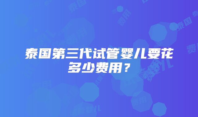 泰国第三代试管婴儿要花多少费用?