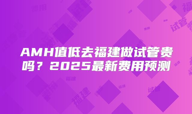 AMH值低去福建做试管贵吗？2025最新费用预测