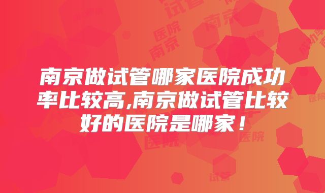 南京做试管哪家医院成功率比较高,南京做试管比较好的医院是哪家!