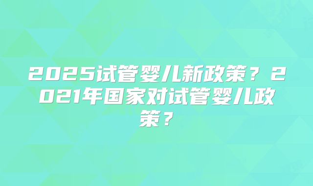 2025试管婴儿新政策?2021年国家对试管婴儿政策?