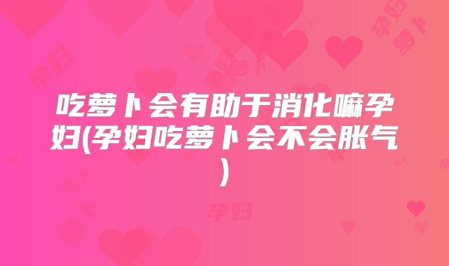 吃萝卜会有助于消化嘛孕妇(孕妇吃萝卜会不会胀气)