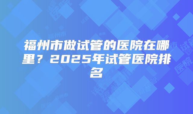 福州市做试管的医院在哪里?2025年试管医院排名