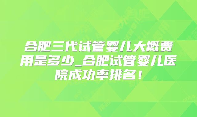 合肥三代试管婴儿大概费用是多少_合肥试管婴儿医院成功率排名！