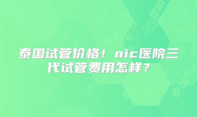 泰国试管价格！nic医院三代试管费用怎样？