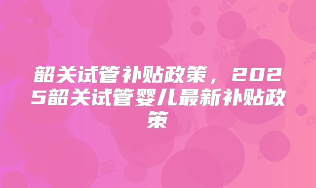 韶关试管补贴政策，2025韶关试管婴儿最新补贴政策