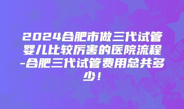 2024合肥市做三代试管婴儿比较厉害的医院流程-合肥三代试管费用总共多少!