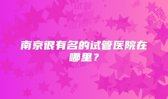 南京很有名的试管医院在哪里？