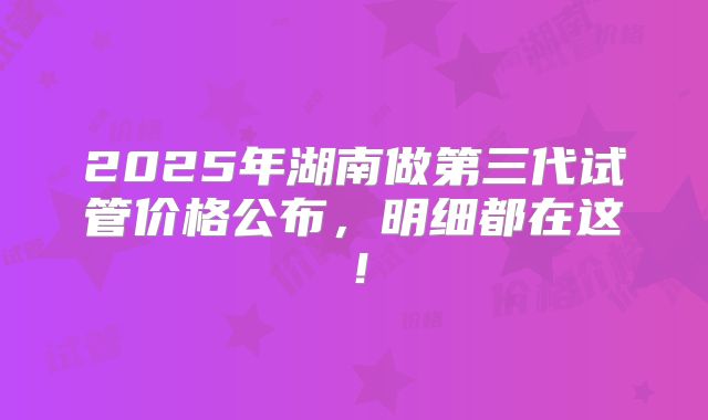 2025年湖南做第三代试管价格公布，明细都在这！