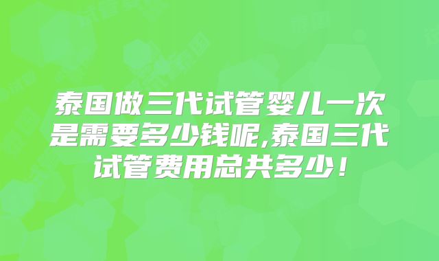 泰国做三代试管婴儿一次是需要多少钱呢,泰国三代试管费用总共多少!