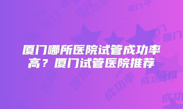 厦门哪所医院试管成功率高?厦门试管医院推荐