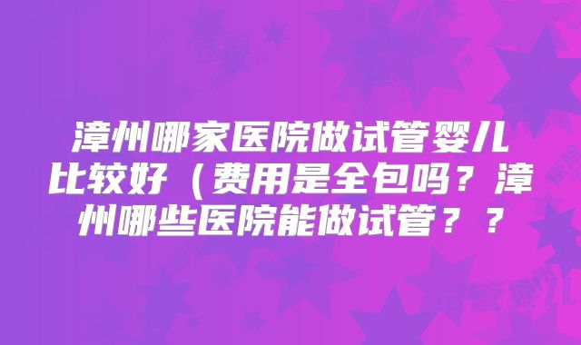 漳州哪家医院做试管婴儿比较好（费用是全包吗？漳州哪些医院能做试管？？