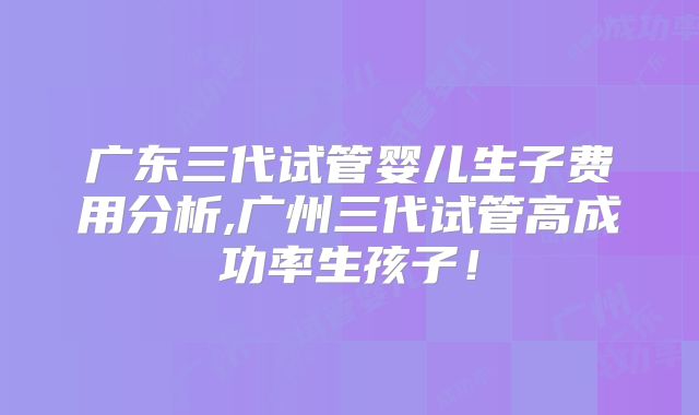 广东三代试管婴儿生子费用分析,广州三代试管高成功率生孩子!