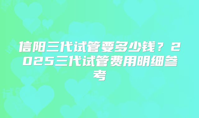 信阳三代试管要多少钱?2025三代试管费用明细参考